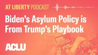 Biden's Asylum Policy is From Trump's Playbook - ACLU - At Liberty Podcast