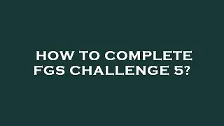 How to complete fgs challenge 5?