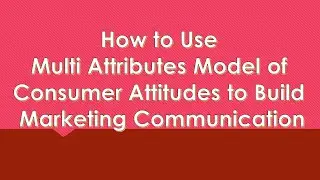 S36 How to Use Multi Attributes Model of Consumer Attitudes to Build Marketing Communication
