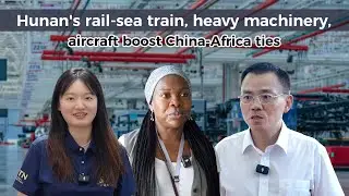 Hunan's rail-sea train, machinery, aircraft boost China-Africa ties