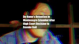 Do Kwon's Detention in Montenegro Extended After High Court Decision to Revoke Bail