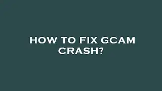 How to fix gcam crash?