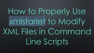 How to Properly Use xmlstarlet to Modify XML Files in Command Line Scripts