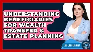 Understanding Beneficiaries For Wealth Transfer & Estate Planning - Long Life Blueprint