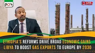 Ethiopia’s Reforms Drive Broad Economic Gains, Libya to Boost Gas Exports to Europe by 2030