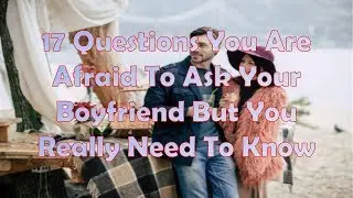 17 Questions You Are Afraid To Ask Your Boyfriend But You Really Need To Know