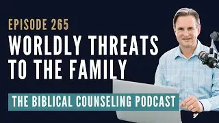 265: Worldly Threats To The Family // The Biblical Counseling Podcast
