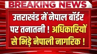 Uttarakhand में Nepal Border पर तनातनी ! अधिकारियों से भिड़े नेपाली नागरिक !