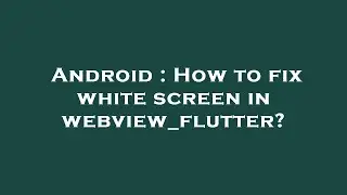 Android : How to fix white screen in webview_flutter?